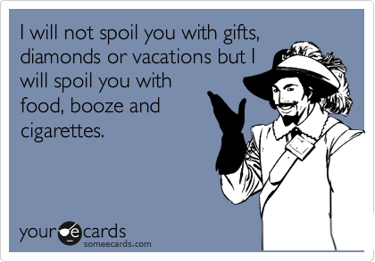 I will not spoil you with gifts,
diamonds or vacations but I
will spoil you with
food, booze and
cigarettes.