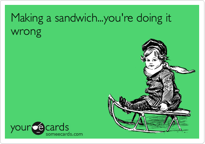 Making a sandwich...you're doing it wrong