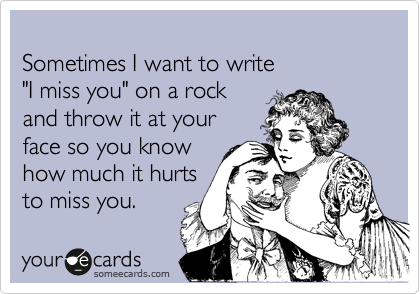 
Sometimes I want to write 
"I miss you" on a rock 
and throw it at your 
face so you know 
how much it hurts
to miss you. 