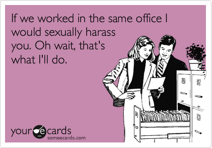 If we worked in the same office I would sexually harass
you. Oh wait, that's
what I'll do.