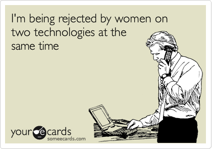 I'm being rejected by women on two technologies at the
same time