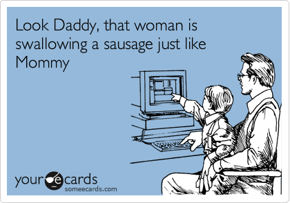 Look Daddy, that woman is swallowing a sausage just like
Mommy