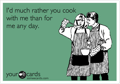 I'd much rather you cook
with me than for
me any day.