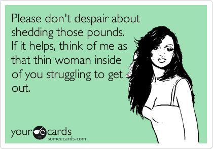 Please don't despair about
shedding those pounds.
If it helps, think of me as
that thin woman inside
of you struggling to get
out.