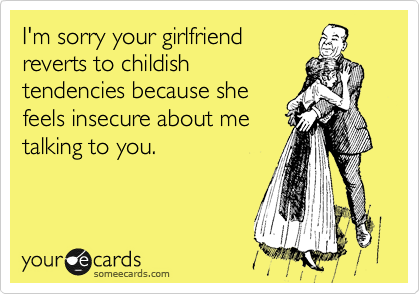 I'm sorry your girlfriend
reverts to childish
tendencies because she
feels insecure about me
talking to you.