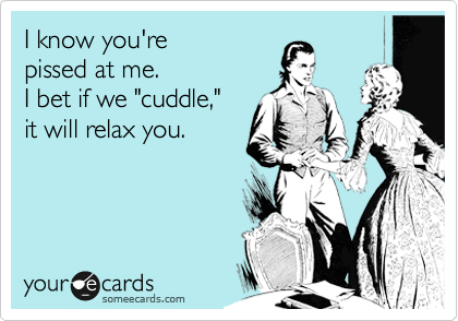 I know you're 
pissed at me. 
I bet if we "cuddle," 
it will relax you.