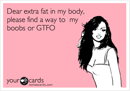 Dear extra fat in my body, 
please find a way to  my
boobs or GTFO