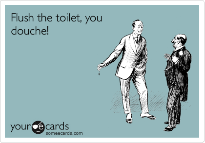 Flush the toilet, you
douche!