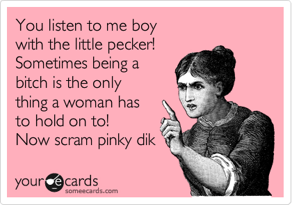 You listen to me boy
with the little pecker!
Sometimes being a
bitch is the only 
thing a woman has
to hold on to!
Now scram pinky dik 