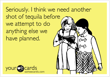 Seriously. I think we need another shot of tequila before
we attempt to do
anything else we
have planned.