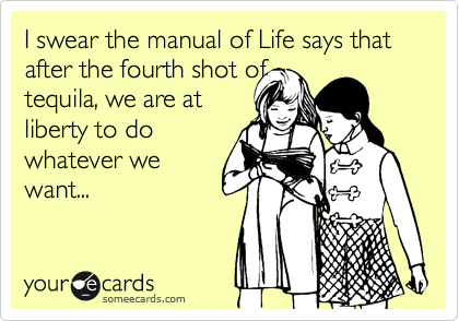 I swear the manual of Life says that after the fourth shot of
tequila, we are at
liberty to do 
whatever we
want...