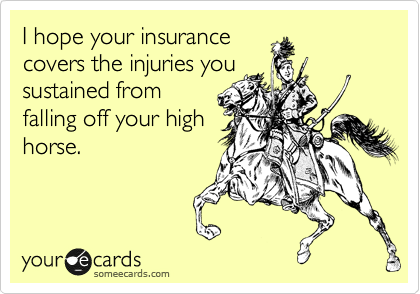 I hope your insurance
covers the injuries you
sustained from
falling off your high
horse.