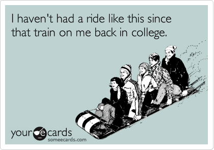 I haven't had a ride like this since that train on me back in college.
