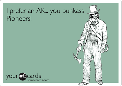 I prefer an AK... you punkass
Pioneers!