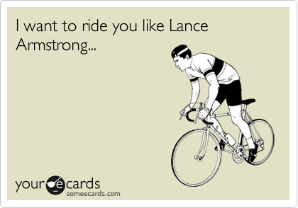 I want to ride you like Lance Armstrong...
