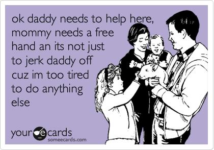 ok daddy needs to help here,
mommy needs a free 
hand an its not just
to jerk daddy off
cuz im too tired
to do anything 
else