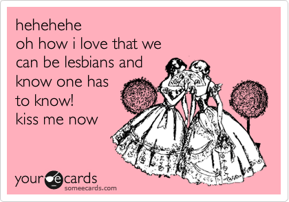 hehehehe
oh how i love that we
can be lesbians and 
know one has
to know!
kiss me now