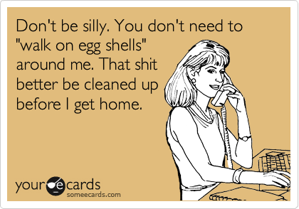 Don't be silly. You don't need to "walk on egg shells"
around me. That shit
better be cleaned up
before I get home.