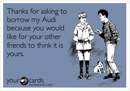 Thanks for asking to
borrow my Audi
because you would
like for your other
friends to think it is
yours. 