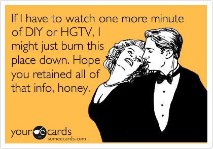 If I have to watch one more minute of DIY or HGTV, I
might just burn this
place down. Hope
you retained all of
that info, honey.