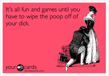 It's all fun and games until you
have to wipe the poop off of
your dick.