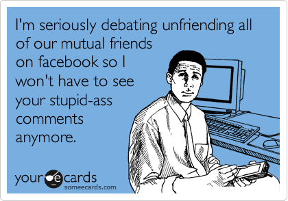 I'm seriously debating unfriending all of our mutual friends
on facebook so I
won't have to see
your stupid-ass
comments
anymore.