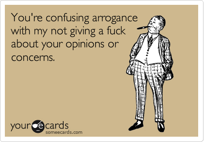You're confusing arrogance
with my not giving a fuck
about your opinions or
concerns.