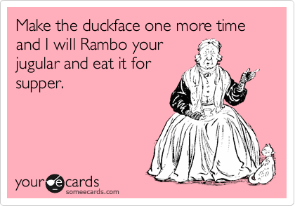 Make the duckface one more time and I will Rambo your
jugular and eat it for
supper. 