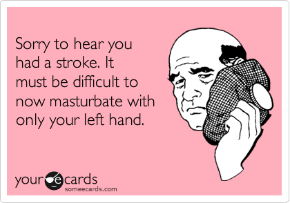 
Sorry to hear you
had a stroke. It
must be difficult to
now masturbate with
only your left hand.