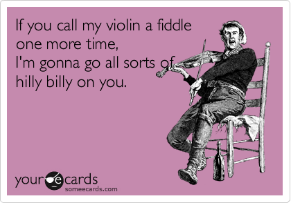 If you call my violin a fiddle
one more time,
I'm gonna go all sorts of
hilly billy on you.