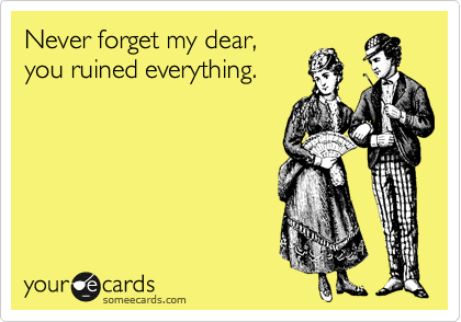 Never forget my dear,
you ruined everything.