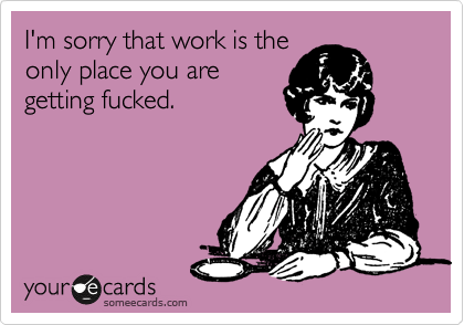 I'm sorry that work is the
only place you are
getting fucked.