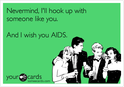 Nevermind, I'll hook up with someone like you. 

And I wish you AIDS.