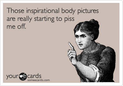 Those inspirational body pictures are really starting to piss
me off.