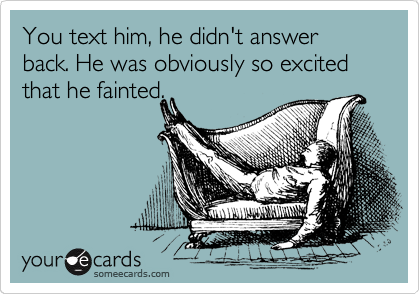 You text him, he didn't answer back. He was obviously so excited that he fainted.