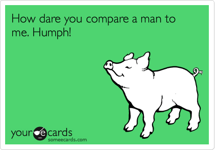 How dare you compare a man to me. Humph! 