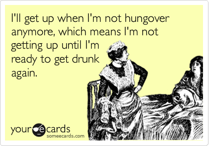 I'll get up when I'm not hungover anymore, which means I'm not getting up until I'm
ready to get drunk
again.