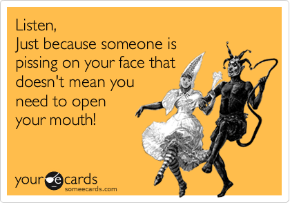 Listen,
Just because someone is
pissing on your face that
doesn't mean you
need to open
your mouth!
