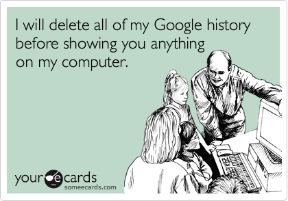 I will delete all of my Google history before showing you anything
on my computer.