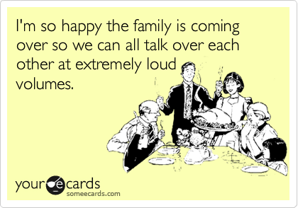 I'm so happy the family is coming over so we can all talk over each other at extremely loud
volumes.