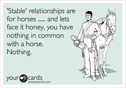 'Stable' relationships are
for horses ...... and lets
face it honey, you have
nothing in common
with a horse.
Nothing.