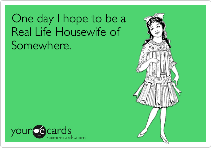 One day I hope to be a
Real Life Housewife of
Somewhere.