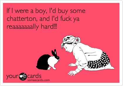 If I were a boy, I'd buy some chatterton, and I'd fuck ya reaaaaaaally hard!!!