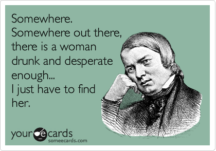 Somewhere.
Somewhere out there,
there is a woman
drunk and desperate
enough...
I just have to find
her. 