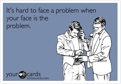 It's hard to face a problem when your face is the
problem.
