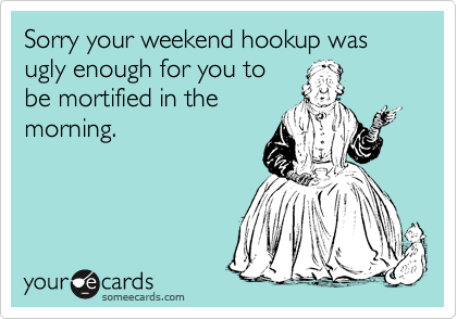 Sorry your weekend hookup was ugly enough for you to
be mortified in the
morning. 