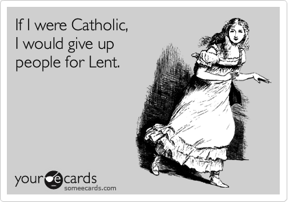 If I were Catholic, 
I would give up 
people for Lent.