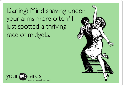 Darling? Mind shaving under
your arms more often? I
just spotted a thriving
race of midgets.