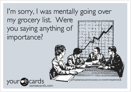 I'm sorry, I was mentally going over my grocery list.  Were
you saying anything of 
importance?