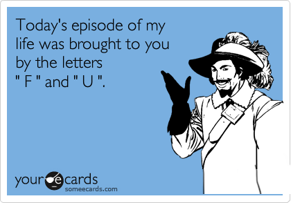 Today's episode of my 
life was brought to you
by the letters
" F " and " U ".